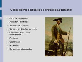 O absolutismo borbónico e o uniformismo territorial


●   Filipe V e Fernando VI
●   Absolutismo centralista
●   Secretarios e Gabinete
●   Cortes só en Castela e sen poder
●   Decretos de Nova Planta
    =uniformación
●   Provincias
●   Capitán xeral
●   Audiencias
●   Correxidores e intendentes
 