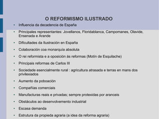 O REFORMISMO ILUSTRADO
●   Influencia da decadencia de España
●   Principales representantes: Jovellanos, Floridablanca, Campomanes, Olavide,
    Ensenada e Arande
●   Dificultades da Ilustración en España
●   Colaboración coa monarquía absoluta
●   O rei reformista e a oposición ás reformas (Motín de Esquilache)
●   Principais reformas de Carlos III
●   Sociedade esencialmente rural : agricultura atrasada e terras en mans dos
    privilexiados
●   Aumento da poboación
●   Compañías comerciais
●   Manufacturas reais e privadas; sempre protexidas por aranceis
●   Obstáculos ao desenvolvemento industrial
●   Escasa demanda
●   Estrutura da propieda agraria (a idea da reforma agraria)
 