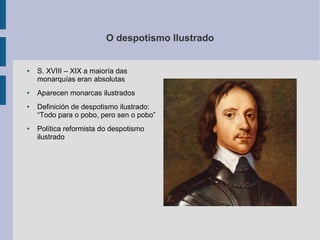 O despotismo Ilustrado


●   S. XVIII – XIX a maioría das
    monarquías eran absolutas
●   Aparecen monarcas ilustrados
●   Definición de despotismo ilustrado:
    “Todo para o pobo, pero sen o pobo”
●   Política reformista do despotismo
    ilustrado
 