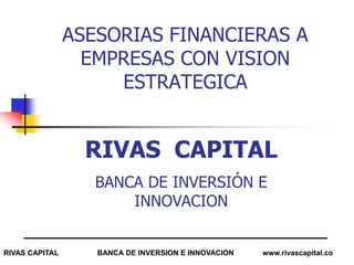 ASESORIAS FINANCIERAS A
                  EMPRESAS CON VISION
                     ESTRATEGICA


                  RIVAS CAPITAL
                   BANCA DE INVERSIÓN E
                       INNOVACION


RIVAS CAPITAL      BANCA DE INVERSION E INNOVACION   www.rivascapital.co
 
