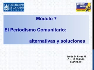 Módulo 7
El Periodismo Comunitario:
alternativas y soluciones
Jesús D. Rivas M
C. I. 19.895.991.
CNP 21.831
 