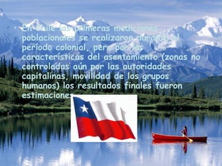 En Chile las primeras mediciones poblacionales se realizaron durante el período colonial, pero por las características del asentamiento (zonas no controladas aún por las autoridades capitalinas, movilidad de los grupos humanos) los resultados finales fueron estimaciones . 