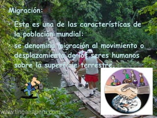 Migración: Esta es una de las características de la población mundial:  se denomina migración al movimiento o desplazamiento de los seres humanos sobre la superficie terrestre. 