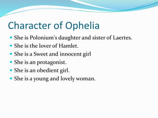 Character of Ophelia
 She is Polonium's daughter and sister of Laertes.
 She is the lover of Hamlet.
 She is a Sweet and innocent girl
 She is an protagonist.
 She is an obedient girl.
 She is a young and lovely woman.
 