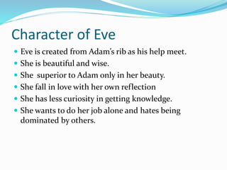 Character of Eve
 Eve is created from Adam’s rib as his help meet.
 She is beautiful and wise.
 She superior to Adam only in her beauty.
 She fall in love with her own reflection
 She has less curiosity in getting knowledge.
 She wants to do her job alone and hates being
dominated by others.
 
