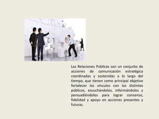 Las Relaciones Públicas son un conjunto de
acciones de comunicación estratégica
coordinadas y sostenidas a lo largo del
tiempo, que tienen como principal objetivo
fortalecer los vínculos con los distintos
públicos, escuchándolos, informándolos y
persuadiéndolos para lograr consenso,
fidelidad y apoyo en acciones presentes y
futuras.
 