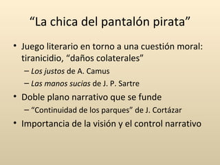 “La chica del pantalón pirata”
• Juego literario en torno a una cuestión moral:
  tiranicidio, “daños colaterales”
  – Los justos de A. Camus
  – Las manos sucias de J. P. Sartre
• Doble plano narrativo que se funde
  – “Continuidad de los parques” de J. Cortázar
• Importancia de la visión y el control narrativo
 