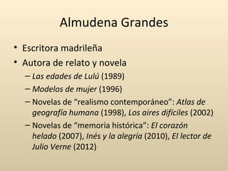 Almudena Grandes
• Escritora madrileña
• Autora de relato y novela
  – Las edades de Lulú (1989)
  – Modelos de mujer (1996)
  – Novelas de “realismo contemporáneo”: Atlas de
    geografía humana (1998), Los aires difíciles (2002)
  – Novelas de “memoria histórica”: El corazón
    helado (2007), Inés y la alegría (2010), El lector de
    Julio Verne (2012)
 