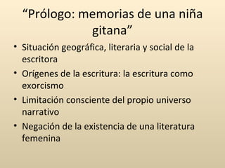 “Prólogo: memorias de una niña
             gitana”
• Situación geográfica, literaria y social de la
  escritora
• Orígenes de la escritura: la escritura como
  exorcismo
• Limitación consciente del propio universo
  narrativo
• Negación de la existencia de una literatura
  femenina
 