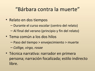 “Bárbara contra la muerte”
• Relato en dos tiempos
  – Durante el curso escolar (centro del relato)
  – Al final del verano (principio y fin del relato)
• Tema común a los dos hilos
  – Paso del tiempo > envejecimiento > muerte
  – Collige, virgo, rosae
• Técnica narrativa: narrador en primera
  persona; narración focalizada; estilo indirecto
  libre.
 