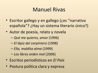 Manuel Rivas
• Escritor gallego y en gallego (¿es “narrativa
  española”? ¿Hay un sistema literario único?)
• Autor de poesía, relato y novela
  – Qué me quieres, amor (1996)
  – El lápiz del carpintero (1998)
  – Ella, maldita alma (1999)
  – Los libros arden mal (2006)
• Escritos periodísticos en El País
• Postura política clara y expresa
 