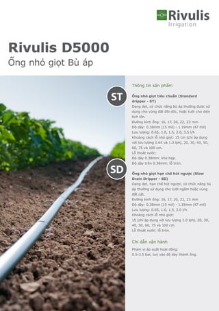 Irrigation
Rivulis
Thông tin sản phẩm
Ống nhỏ giọt tiêu chuẩn (Standard
dripper - ST)
Dạng dẹt, có chức năng bù áp thường được sử
dụng cho vùng đất đồi dốc, hoặc tưới cho diện
tích lớn.
Đường kính ống: 16, 17, 20, 22, 23 mm
Độ dày: 0.38mm (15 mil) - 1.19mm (47 mil)
Lưu lượng: 0.65, 1.0, 1.5, 2.0, 3.5 l/h
Khoảng cách lỗ nhỏ giọt: 15 cm (chỉ áp dụng
với lưu lượng 0.65 và 1.0 lph), 20, 30, 40, 50,
60, 75 và 100 cm.
Lỗ thoát nước:
Độ dày 0.38mm: khe hẹp.
Độ dày trên 0.38mm: lỗ tròn.
Ống nhỏ giọt hạn chế hút ngược (Slow
Drain Dripper - SD)
Dạng dẹt, hạn chế hút ngược, có chức năng bù
áp thường sử dụng cho tưới ngầm hoặc vùng
đất cát.
Đường kính ống: 16, 17, 20, 22, 23 mm
Độ dày: 0.38mm (15 mil) - 1.19mm (47 mil)
Lưu lượng: 0.65, 1.0, 1.5, 2.0 l/h
Khoảng cách lỗ nhỏ giọt:
15 (chỉ áp dụng với lưu lượng 1.0 lph), 20, 30,
40, 50, 60, 75 và 100 cm.
Lỗ thoát nước: lỗ tròn.
Chỉ dẫn vận hành
Phạm vi áp suất hoạt động:
0.5-3.5 bar, tuỳ vào độ dày thành ống.
Rivulis D5000
Ống nhỏ giọt Bù áp
SD
ST
 