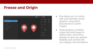 Freeze and Origin
source: https://rive.app
● Rive allows you to create,
edit, and animate vector
graphics using either
procedural or custom
shapes.
● These graphics combine
shape and path layers to
define them, which Rive
exposes to give you greater
flexibility and control with
your designs and animations.
 