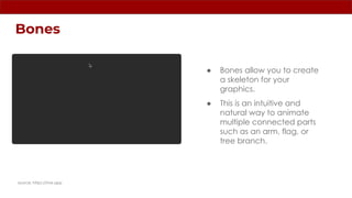 Bones
source: https://rive.app
● Bones allow you to create
a skeleton for your
graphics.
● This is an intuitive and
natural way to animate
multiple connected parts
such as an arm, flag, or
tree branch.
 