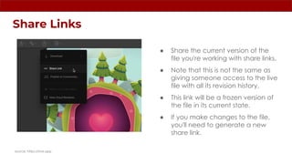 Share Links
source: https://rive.app
● Share the current version of the
file you're working with share links.
● Note that this is not the same as
giving someone access to the live
file with all its revision history.
● This link will be a frozen version of
the file in its current state.
● If you make changes to the file,
you'll need to generate a new
share link.
 