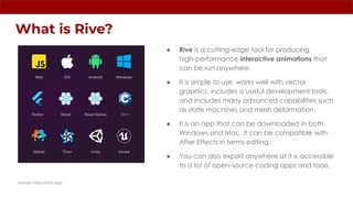 What is Rive?
● Rive is a cutting-edge tool for producing
high-performance interactive animations that
can be run anywhere.
● It is simple to use, works well with vector
graphics, includes a useful development tools,
and includes many advanced capabilities such
as state machines and mesh deformation.
● It is an app that can be downloaded in both
Windows and Mac. It can be compatible with
After Effects in terms editing.
● You can also export anywhere at it is accessible
to a lot of open-source coding apps and tools.
source: https://rive.app
 