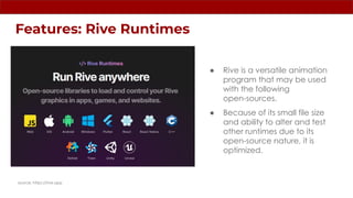 Features: Rive Runtimes
source: https://rive.app
● Rive is a versatile animation
program that may be used
with the following
open-sources.
● Because of its small file size
and ability to alter and test
other runtimes due to its
open-source nature, it is
optimized.
 