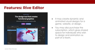 Features: Rive Editor
source: https://rive.app
● It may create dynamic and
animated visual designs for a
game, website, or design.
● You may also purchase the
subscription, which gives shared
space for individuals who wish
to design and animation as
part of a team.
 