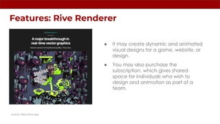 Features: Rive Renderer
source: https://rive.app
● It may create dynamic and animated
visual designs for a game, website, or
design.
● You may also purchase the
subscription, which gives shared
space for individuals who wish to
design and animation as part of a
team.
 