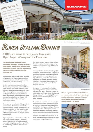 Rivea Italian Dining
The recently opened Rivea Italian Dining
restaurant in Broadbeach, located in Pacific Fair’s
resort precinct, is a spectacular testament to the
dedication of its owners and Open Projects Group
who have created an authentic flavor with a
resort-style vibe.
SKOPE are proud to have joined forces with
Open Projects Group and the Rivea team.
Rivea Italian Dining, resort precinct, Pacific Fair Shopping Centre,
Broadbeach, Queensland
SKOPE Backbar Series
Dining area
No attention to detail has been spared, the space
is light and airy, full of gleaming white surfaces
and luxe marble, with Bali-style fans to capitalize
on the breezy, semi-alfresco setting.
Leading hospitality industry specialists, Open
Projects Group are experts in commercial fitouts.
Open Projects Group worked with Space Cubed
Architects who designed the restaurant for Rivea.
When designing the new restaurant, the main
challenge for them was to create a kitchen and
entire restaurant that provides a functional layout,
seamless flow and efficient use of space, while
being constructed around an existing open
structure and roof area.
The project was not without its challenges; like the
construction of all internal and external walls
including structural supports for the glazing in the
full view kitchen area, the glass exhaust canopy,
and the installation of all mechanical ventilation
off the existing ductwork in the shopping centre’s
main buildings.
Open Projects Group worked with owners Daniel
and Ruggie Ridgeway to design a resort-style
alfresco experience that not only provides truly
memorable dining but a magnificent open kitchen
to match the high-end theme of the restaurant
design.
One feature they were adamant on was for Open
Projects Group to produce a visually pleasing,
reliable and energy efficient range of fridges and
freezers.
In the open kitchen, which has been designed for
a fast-paced and efficient operation, a Pegasus 1/1
gastronorm preparation counter was selected as
the perfect solution in providing streamlined,
high performance, easy to clean multi-purpose
refrigeration for prep area. A range of Centaur
fridges were also installed to provide plenty of
storage space and a reliable solution for this
fast-paced restaurant.
Serving only the freshest and finest local and
imported ingredients is a passion to executive
chef Mark Giles. Mark’s philosophy is to give the
classics a little bit of a twist without disrespecting
the original dish, “there’s such a big difference in
the taste when you make everything fresh to
order” says Mark.
To assist Mark’s passion in using the freshest of
ingredients in his cooking and keeping it simple,
an Irinox EF15.1 Blast Chiller was installed. With
special airflow which guarantees higher efficiency,
perfect temperature uniformity and moisture
preservation, Rivea find they not only save time
but have reduced energy costs and food wastage.
The Irinox Blast Chiller is easy to use and can be
set for differing food products, such as fish, meat,
soups, sauces or vegetable portions.
“This was a significant installation for the SKOPE team
and we were proud to work with Open Projects Group in
providing quality products for a project of this nature”
- SKOPE Regional Sales Manager, Queensland &
Northern Territories, Craig Plunkett.
SKOPE PRODUCTS
1x BC120 - Centaur 2 Door Undercounter fridge
2x BC180 - Centaur 3 Door Undercounter fridge
1x BC126 - Centaur 2 Door Upright freezer
1x GC110r - Centaur 1 Door Glass chiller fridge
1x PG400 - Pegasus 3 Door 1/1 Gastronorm
Preparation Counter
1x EF15.1 - Irinox Blast Chiller and Shock Freezer
1x BB380 - Remote Backbar
 