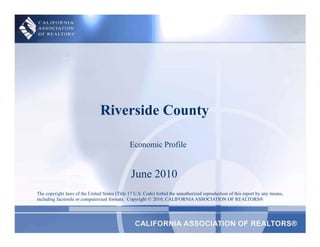 Riverside County Economic Profile June 2010 The copyright laws of the United States (Title 17 U.S. Code) forbid the unauthorized reproduction of this report by any means, including facsimile or computerized formats.  Copyright © 2010, CALIFORNIA ASSOCIATION OF REALTORS® 