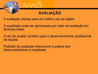 A avaliação ori enta para um melhor uso do objeto. A qualidade pode ser aprimorada por meio da avaliação em diversas fases. O ato de avaliar contribui para o desenvolvimento profissional da equipe. Padrões de avaliação direcionam a pratica dos desenvolvedores e projetistas. AVALIAÇÃO 