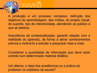 A produção é um processo complexo: definição dos objetivos de aprendizagem, das mídias, do p rojeto visual, do suporte,  tipo de interatividade,  atendendo ao  público a que se destina.   Importância da contextualização: garantir relação com a realidade do aprendiz, de forma a ativar conhecimentos prévios e motivá-lo a estudar e pesquisar mais e mais. Considerar a quantidade de informação que deve estar contida num determinado material didático.   Um dilema: o ideal dos acadêmicos ou a prática do professor no cotidiano da escola? 
