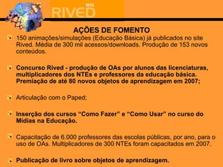 AÇÕES DE FOMENTO 150 animações/simulações (Educação Básica) já publicados no site Rived. Média de 300 mil acessos/downloads. Produção de 153 novos conteúdos. Concurso Rived - produção de OAs por alunos das licenciaturas, multiplicadores dos NTEs e professores da educação básica. Premiação de até 80 novos objetos de aprendizagem em 2007; Articulação com o Paped; Inserção dos cursos “Como Fazer” e “Como Usar” no curso do Mídias na Educação. Capacitação de 6.000 professores das escolas públicas, por ano, para  o uso de  OAs. Multiplicadores de 300 NTEs foram capacitados em 2007. Publicação de livro sobre objetos de aprendizagem. 