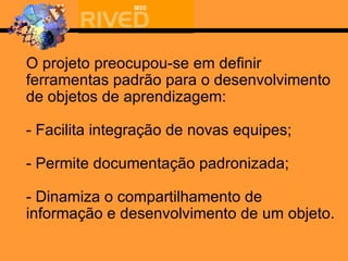 O projeto preocupou-se em definir ferramentas padrão para o desenvolvimento de objetos de aprendizagem: - Facilita integração de novas equipes; - Permite documentação padronizada; - Dinamiza o compartilhamento de informação e desenvolvimento de um objeto. 