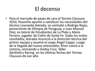 El decenso
• Para el mercado de pases de cara al Torneo Clausura
  2010, Pasarella apuntó a satisfacer las necesidades del
  técnico Leonardo Astrada; se contrató a Rodrigo Rojas,
  proveniente de Olimpia de Paraguay, a Juan Manuel
  Díaz, ex lateral de Estudiantes de La Plata y Alexis
  Ferrero, jugador de Colón de Santa Fe. Dado los malos
  resultados, Astrada renunció a la dirección técnica del
  primer equipo y asumió el cargo Ángel Cappa. Luego
  de la llegada del nuevo entrenador, River volvió a la
  victoria, venciendo a Godoy Cruz, Vélez
  Sársfield y Racing en las últimas fechas del Torneo
  Clausura de ese año.
 