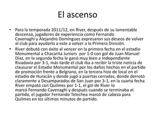 El ascenso
• Para la temporada 2011/12, en River, después de su lamentable
  descenso, jugadores de experiencia como Fernando
  Cavenaghi y Alejandro Domínguez expresaron sus deseos de volver
  al club para ayudarlo a este a volver a la Primera División.
• River debutó con éxito al vencer en la primera fecha en el estadio
  Monumental a Chacarita Juniors por 1-0 con gol de Juan Manuel
  Díaz, en la segunda fecha le ganó muy bien a Independiente
  Rivadavia por 3-1, más tarde el club iba a recibir la triste noticia de
  clausurar el Estadio Monumental por los daños hechos en el partido
  de promoción frente a Belgrano, en la tercera hizo de local en el
  estadio de Huracán y donde jugó a puertas cerradas, donde derrotó
  claramente a Desamparados de San Juan por 3-1, en la cuarta fecha
  River empató con Quilmes por 1-1, el gol de River lo
  marcó Fernando Cavenaghi y después cuando se terminaba el
  partido, el jugador Fernando Telechea marcó de cabeza para
  Quilmes en los últimos minutos de partido.
 