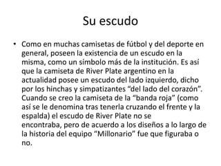 Su escudo
• Como en muchas camisetas de fútbol y del deporte en
  general, poseen la existencia de un escudo en la
  misma, como un símbolo más de la institución. Es así
  que la camiseta de River Plate argentino en la
  actualidad posee un escudo del lado izquierdo, dicho
  por los hinchas y simpatizantes “del lado del corazón”.
  Cuando se creo la camiseta de la “banda roja” (como
  así se le denomina tras tenerla cruzando el frente y la
  espalda) el escudo de River Plate no se
  encontraba, pero de acuerdo a los diseños a lo largo de
  la historia del equipo “Millonario” fue que figuraba o
  no.
 