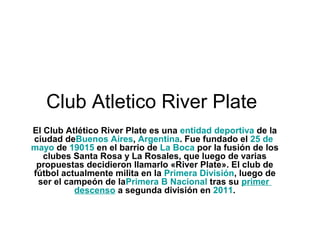 Club Atletico River Plate
El Club Atlético River Plate es una entidad deportiva de la 
ciudad deBuenos Aires, Argentina. Fue fundado el 25 de 
mayo de 19015 en el barrio de La Boca por la fusión de los 
   clubes Santa Rosa y La Rosales, que luego de varias 
 propuestas decidieron llamarlo «River Plate». El club de 
fútbol actualmente milita en la Primera División, luego de 
 ser el campeón de laPrimera B Nacional tras su primer 
          descenso a segunda división en 2011.
 