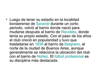 • Luego de tener su estadio en la localidad
  bonaerense de Sarandí durante un corto
  periodo, volvió al barrio donde nació para
  mudarse después al barrio de Recoleta, donde
  tenía su propio estadio. Con el paso de los años
  el club creció en popularidad y tuvo que
  trasladarse en 1938 al barrio de Belgrano, al
  norte de la ciudad de Buenos Aires, aunque
  generalmente se relaciona la ubicación del club
  con el barrio de Núñez. El fútbol profesional es
  su disciplina más destacada.
 