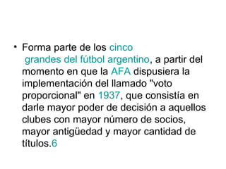• Forma parte de los cinco
   grandes del fútbol argentino, a partir del
  momento en que la AFA dispusiera la
  implementación del llamado "voto
  proporcional" en 1937, que consistía en
  darle mayor poder de decisión a aquellos
  clubes con mayor número de socios,
  mayor antigüedad y mayor cantidad de
  títulos.6
 