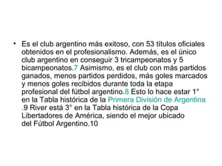 • Es el club argentino más exitoso, con 53 títulos oficiales
  obtenidos en el profesionalismo. Además, es el único
  club argentino en conseguir 3 tricampeonatos y 5
  bicampeonatos.7 Asimismo, es el club con más partidos
  ganados, menos partidos perdidos, más goles marcados
  y menos goles recibidos durante toda la etapa
  profesional del fútbol argentino.8 Esto lo hace estar 1°
  en la Tabla histórica de la Primera División de Argentina
  .9 River está 3° en la Tabla histórica de la Copa
  Libertadores de América, siendo el mejor ubicado
  del Fútbol Argentino.10
 