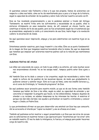 Si queremos conocer más fielmente a Dios y lo que nos propone, hemos de aclararnos con
respecto a cómo nos habla, cómo se ha ido manifestando poco a poco a lo largo de la historia,
según la capacidad de entender de los pueblos y sobre todo reforzar nuestra cercanía con El.
Dios se fue revelando progresivamente y eso lo podemos analizar a través del Antiguo
Testamento: se mostró firme ante los sufrimientos y necesidades de su pueblo, ellos lo
sintieron nítidamente en esos momentos duros, de allí comenzó un vínculo fuerte, que
constituye el núcleo de fe de ese pueblo, pero se fue actualizando según las circunstancias que
se presentaban, ampliando la visión y el conocimiento de ese Dios, hasta llegar a la revelación
cumbre: la encarnación de Jesús.
De aquí queremos sacar inspiración, empuje y luz para adentrarnos con nuestros hijos en su
senda.
Intentemos asimilar nosotros, para luego trasmitir a los niños. Éste es un punto fundamental:
de la imagen de Dios que tengamos nosotros heredarán ellos la misma. De aquí se desprende
que tenemos que empezar por aclararnos nosotros padres cuál es la relación que mantenemos
con Dios.
ALGUNAS PISTAS DE AYUDA
Los niños van conociendo de a poco, en todo lo que atañe a su entorno, así como muchas veces
nos sorprendemos diciendo “no se les escapa nada”, tampoco podría estar Dios ajeno a
eso.
Así también Dios se ha dado a conocer a los creyentes, según las necesidades y sobre todo
según la cultura de los pueblos de las sucesivas épocas, de modo que gradualmente lo
pudieran conocer y asimilar mejor. Esto es lo que se llama, como nos enseñó Caravias s.j.,
en el curso de Cristología, la “revelación progresiva” de Dios.
De aquí podemos sacar provecho para nuestra misión, ya que es de esa forma como también
tenemos que hablar de Dios a los niños, según su edad, su capacidad de entender y ser
concretos al responder la pregunta que hacen, no les embarullemos, tampoco dejemos de
atender a su reclamo; en edades tempranas no les interesan las teorías. A nosotros sí
porque nos dan más claridad, nos ayudan a profundizar en nuestro cristianismo y conocer
mejor a Jesús y al Padre Dios.
Lo que pretendemos afirmar es que para desarrollar una amistad con Dios hay que conocerlo.
Así se acrecienta el interés por “copiar su modelo” y uno se afianza en el amor.
También así podremos evitar mostrar o seguir presentando a un Dios que nos sirve de excusa
para no esforzarnos en nuestras tareas o que aparecerá para “levantarnos por los aires” ante
un resbalón nuestro. El nos ha dado la inteligencia, la fuerza y el empuje para poder hacernos
cargo de nuestra vida.
 
