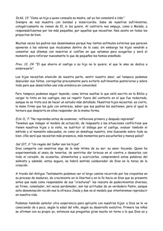 Is.66, 13: “Como un hijo a quien consuela su madre, así yo los consolaré a Uds.”
Siempre se nos muestra con bondad y misericordia. Sabe de nuestros sufrimientos,
categóricamente no vienen de El, ni los quiere. Al contrario nos empuja, como a Moisés, a
responsabilizarnos por los más pequeños, por aquellos que necesitan. Nos asiste en todos los
proyectos de bien.
Muchas veces los padres nos desanimamos porque hay tantos estímulos externos que parecen
oponerse a los valores que inculcamos dentro de la casa; sin embargo los hijos vendrán a
comentar sus dilemas con nosotros si confían en que estamos para acogerlos y será el
momento para reforzar nuevamente lo que de pequeños les hemos enseñado.
Prov. 13, 24: “El que ahorra el castigo a su hijo no lo quiere; el que le ama se dedica a
enderezarlo”.
Los hijos necesitan atención de nuestra parte, sentir nuestro amor, así tampoco podemos
descuidar sus faltas, corregirlas precozmente para evitarle sufrimientos posteriores y sobre
todo para que desarrollen una vida armónica en comunidad.
Pero tampoco podemos seguir leyendo, como letras sueltas lo que está escrito en la Biblia y
cargar la tinta en los castigos, eso es repetir fuera del contexto en el que fue redactado,
aunque no se trata acá de hacer un estudio más detallado. Nuestros hijos necesitan, es cierto,
la mano firme que los guíe con entereza, saber que sus padres les sostienen, pero al igual la
ternura que despierta en ellos responder de la misma forma.
Eclo 11, 7: “No reprendas antes de examinar, reflexiona primero y después reprende”
Tenemos que indagar el modelo de actuación, de respuesta a las situaciones conflictivas que
tienen nuestros hijos a la vista, no sustituir el diálogo por el castigo, evaluar también el
método y el momento adecuados, no como un desahogo nuestro, sino buscando sobre todo su
bien. ¿No será que necesitan más presencia, más momentos para escucharles y menos palos?
Sal 127, 3: “Un regalo del Señor son los hijos”.
Dios comparte con nosotros algo de lo más íntimo de su ser: su amor fecundo. Quien ha
experimentado el ansia de tenerlos, de sentirlos dar brincos en el vientre o desearlos con
todo el corazón, de acunarlos, alimentarlos y acariciarlos, comprenderá estas palabras del
salmista y además, estoy segura, se habrá sentido colaborador de Dios en la tarea de la
creación.
A través del Antiguo Testamento podemos ver el largo camino recorrido por los creyentes en
su proceso de madurez, de crecimiento en la libertad y en la fe hacia un Dios que se presenta
antes que nada como responsable de sus “creaturas”: las rescata de padecimientos diversos,
es firme, consolador, mil veces perdonador, son las actitudes de un verdadero Padre, aunque
esta denominación recién nos la ofrezca Jesús y ése es el modelo que intentaremos reproducir
en nuestra vida.
Podemos también asimilar otra experiencia para aplicarla con nuestros hijos: a Dios se le va
conociendo de a poco, según la edad del niño, según su desarrollo evolutivo. Primero los niños
se afirman con su propio yo, entonces sus preguntas giran mucho en torno a lo que Dios es y
 
