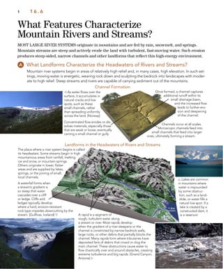 Rapids
Lake
What Features Characterize
Mountain Rivers and Streams?
1 1 6 . 6
What Landforms Characterize the Headwaters of Rivers and Streams?
Mountain river systems begin in areas of relatively high relief and, in many cases, high elevation. In such set-
tings, moving water is energetic, wearing rock down and sculpting the bedrock into landscapes with moder-
ate to high relief. Steep streams and rivers are capable of carrying sediment out of the mountains.
A waterfall forms when
a stream’s gradient is
so steep that water
cascades over a cliff
or ledge. Cliffs and
ledges typically develop
where a hard, erosion-resistant
rock type impedes downcutting by the
stream. [Gullfoss, Iceland] 
 As water ﬂows over the
surface, it accumulates in
natural cracks and low
spots, such as these
small channels, rather
than spreading uniformly
across the land. [Norway]
 Lakes are common
in mountains where
water is impounded
by some obstruc-
tion, such as a land-
slide, or water ﬁlls a
natural low spot. If a
lake is created by a
constructed dam, it
is a reservoir.A rapid is a segment of
rough, turbulent water along
a stream or river. Most rapids develop
when the gradient of a river steepens or the
channel is constricted by narrow bedrock walls,
large rocks, or other debris that partially blocks the
channel. Many rapids form where tributaries have
deposited fans of debris that crowd or clog the
main channel. These obstructions cause water to
ﬂow chaotically over and around obstacles, creating
extreme turbulence and big rapids. [Grand Canyon,
Arizona] 
Once formed, a channel captures
additional runoff within its
small drainage basin,
and the increased ﬂow
leads to further ero-
sion and deepening
of the channel.
Concentrated ﬂow erodes or dis-
solves materials, especially those
that are weak or loose, eventually
carving a small channel or gully.
The place where a river system begins is called
its headwaters. Some streams begin in high
mountainous areas from rainfall, melting
ice and snow, or mountain springs.
Others originate in lower, ﬂatter
areas and are supplied by lakes,
springs, or the joining of small,
local channels.
Channels occur at all scales.
Microscopic channels feed into
small channels that feed into larger
ones, ultimately forming a stream.
Channel Formation
Landforms in the Headwaters of Rivers and Streams
MOST LARGE RIVER SYSTEMS originate in mountains and are fed by rain, snowmelt, and springs.
Mountain streams are steep and actively erode the land with turbulent, fast-moving water. Such erosion
produces steep-sided, narrow channels and other landforms that reﬂect this high-energy environment.
 