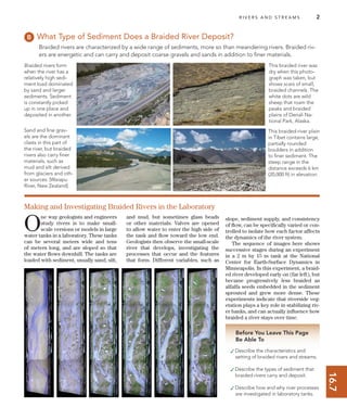 16.7
R I V E R S A N D S T R E A M S 2
Before You Leave This Page
Be Able To
✓Describe the characteristics and
setting of braided rivers and streams.
✓Describe the types of sediment that
braided rivers carry and deposit.
✓Describe how and why river processes
are investigated in laboratory tanks.
What Type of Sediment Does a Braided River Deposit?
Braided rivers are characterized by a wide range of sediments, more so than meandering rivers. Braided riv-
ers are energetic and can carry and deposit coarse gravels and sands in addition to ﬁner materials.
O
ne way geologists and engineers
study rivers is to make small-
scale versions or models in large
water tanks in a laboratory. These tanks
can be several meters wide and tens
of meters long, and are sloped so that
the water ﬂows downhill. The tanks are
loaded with sediment, usually sand, silt,
and mud, but sometimes glass beads
or other materials. Valves are opened
to allow water to enter the high side of
the tank and ﬂow toward the low end.
Geologists then observe the small-scale
river that develops, investigating the
processes that occur and the features
that form. Different variables, such as
Making and Investigating Braided Rivers in the Laboratory
Braided rivers form
when the river has a
relatively high sedi-
ment load dominated
by sand and larger
sediments. Sediment
is constantly picked
up in one place and
deposited in another.
slope, sediment supply, and consistency
of ﬂow, can be speciﬁcally varied or con-
trolled to isolate how each factor affects
the dynamics of the river system.
The sequence of images here shows
successive stages during an experiment
in a 2 m by 15 m tank at the National
Center for Earth-Surface Dynamics in
Minneapolis. In this experiment, a braid-
ed river developed early on (far left), but
became progressively less braided as
alfalfa seeds embedded in the sediment
sprouted and grew more dense. These
experiments indicate that riverside veg-
etation plays a key role in stabilizing riv-
er banks, and can actually inﬂuence how
braided a river stays over time.
Sand and ﬁne grav-
els are the dominant
clasts in this part of
the river, but braided
rivers also carry ﬁner
materials, such as
mud and silt derived
from glaciers and oth-
er sources. [Waiapu
River, New Zealand]
This braided river was
dry when this photo-
graph was taken, but
shows scars of small,
braided channels. The
white dots are wild
sheep that roam the
peaks and braided
plains of Denali Na-
tional Park, Alaska.
This braided-river plain
in Tibet contains large,
partially rounded
boulders in addition
to ﬁner sediment. The
steep range in the
distance exceeds 6 km
(20,000 ft) in elevation.
 