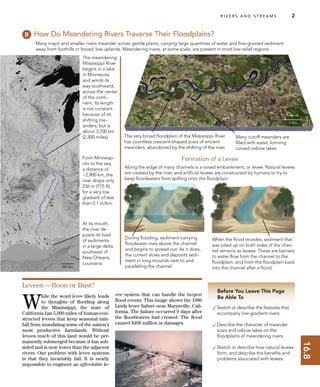 16.8
R I V E R S A N D S T R E A M S 2
Before You Leave This Page
Be Able To
✓Sketch or describe the features that
accompany low-gradient rivers.
✓Describe the character of meander
scars and oxbow lakes on the
ﬂoodplains of meandering rivers.
✓Sketch or describe how natural levees
form, and describe the beneﬁts and
problems associated with levees.
How Do Meandering Rivers Traverse Their Floodplains?
Along the edge of many channels is a raised embankment, or levee. Natural levees
are created by the river, and artiﬁcial levees are constructed by humans to try to
keep ﬂoodwaters from spilling onto the ﬂoodplain.
The very broad ﬂoodplain of the Mississippi River
has countless crescent-shaped scars of ancient
meanders, abandoned by the shifting of the river.
Many major and smaller rivers meander across gentle plains, carrying large quantities of water and ﬁne-grained sediment
away from foothills or broad, low uplands. Meandering rivers, at some scale, are present in most low-relief regions.
During ﬂooding, sediment-carrying
ﬂoodwater rises above the channel
and begins to spread out. As it does,
the current slows and deposits sedi-
ment in long mounds next to and
paralleling the channel.
When the ﬂood recedes, sediment that
was piled up on both sides of the chan-
nel remains as levees. These are barriers
to water ﬂow from the channel to the
ﬂoodplain, and from the ﬂoodplain back
into the channel after a ﬂood.
At its mouth,
the river de-
posits its load
of sediments
in a large delta
southeast of
New Orleans,
Louisiana.
Levees—Boon or Bust?
W
hile the word levee likely leads
to thoughts of ﬂooding along
the Mississippi, the state of
California has 5,000 miles of human-con-
structed levees that keep seasonal rain-
fall from inundating some of the nation’s
most productive farmlands. Without
levees much of this land would be per-
manently submerged because it has sub-
sided and is now lower than the adjacent
rivers. One problem with levee systems
is that they invariably fail. It is nearly
impossible to engineer an affordable le-
vee system that can handle the largest
ﬂood events. This image shows the 1986
Linda levee failure near Marysville, Cali-
fornia. The failure occurred 9 days after
the ﬂoodwaters had crested. The ﬂood
caused $400 million in damages.
Many cutoff meanders are
ﬁlled with water, forming
curved oxbow lakes.
Formation of a Levee
The meandering
Mississippi River
begins in a lake
in Minnesota
and winds its
way southward,
across the center
of the conti-
nent. Its length
is not constant
because of its
shifting me-
anders, but is
about 3,700 km
(2,300 miles).
From Minneap-
olis to the sea,
a distance of
~2,900 km, the
river drops only
236 m (775 ft),
for a very low
gradient of less
than 0.1 m/km.
MississippiRiver
 