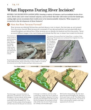1
1
2
1
2
3
1
1
2
3
F
Higher
Terrace Lower
Terrace
What Happens During River Incision?
1 1 6 . 1 1
RIVERS CAN INCISE INTO LANDSCAPES, forming a variety of features, such as multiple levels of ter-
races. Rivers also carve some unusual canyons, such as those that take odd routes across the landscape,
cutting right across mountains that would seem to be insurmountable obstacles. What sequence of
events led to the development of these features?
How Are River Terraces Formed?
River terraces are relatively ﬂat benches, perched above a river or stream, that stair-step up and outward
from the active channel. Most terraces are composed of river-derived sediment and are essentially aban-
doned ﬂoodplains and alluvial fans. Other terraces are cut directly into bedrock and form by erosion. Terrac-
es record different stages in the river’s history and indicate that the river or stream has incised into the land.
This series of terraces ﬂank the Snake River in Jackson Hole,
Wyoming. The terraces are numbered from highest (1) to low-
est (3). The mod-
ern ﬂoodplain
also is labeled
(F). Which of
these terrac-
es formed
ﬁrst and
which one
formed
last?
First Stage (oldest) Second Stage Last Stage (youngest)
A change in conditions, such as a drop
in base level, causes the river to downcut
through its ﬂoodplain deposits, forming a
second, lower ﬂoodplain (2). Remnants of
the ﬁrst ﬂoodplain are stranded on both
sides of the river (1) and, if high enough,
are unlikely to be ﬂooded again.
With further downcutting, the river aban-
dons the second ﬂoodplain (2), creating a
third, even lower one (3). The oldest ﬂood-
plain (1) is now high and dry. This series of
down-cutting events creates a stair-step
appearance to the land.
The ﬁrst stage in terrace formation is
deposition of sediment, such as on the
ﬂoodplain (1) shown above. At this stage
in its history, the river is nearly at the
same level as the ﬂoodplain (i.e., is not
incised). The ﬂat surface of the ﬂoodplain
will later become the ﬂat part of a terrace.
Terraces form a
series of ﬂat to
gently sloping
benches or
steps, ﬂanked
by steeper
slopes. Ter-
races succes-
sively step up
and away from
the channel.
[Tibet]
Successively lower terraces step down toward the river, culminating
in the lowest terrace, which commonly is only a meter or so above
the channel and is often ﬂooded, perhaps nearly every year.
 