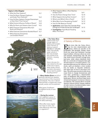16.0
Yukon Delta
Alaska
Yukon
A
tlantic
O
cean
Amazon River
Sediment-rich
Water
Yukon
River Drainage Area
Topics in this Chapter
• What Are River Systems? 16.1
• How Do Rivers Transport Sediment
and Erode Their Channels? 16.2
• How Do River Systems Change Downstream
or Over Short Time Frames? 16.3
• What Factors Inﬂuence Proﬁles of Rivers? 16.4
• Why Do Rivers and Streams Have Curves? 16.5
• What Features Characterize Mountain
Rivers and Streams? 16.6
• What Features Characterize Braided Rivers? 16.7
• What Features Characterize
Low-Gradient Rivers? 16.8
• What Happens When a River Reaches
Its Base Level? 16.9
• How Do Rivers Change Over Time? 16.10
• What Happens During River Incision? 16.11
• What Is and What Is Not a Flood? 16.12
• What Were Some Devastating Floods? 16.13
• How Do We Measure Floods? 16.14
• Application: How Does the Colorado River
Change as It Flows Across the Landscape? 16.15
• Investigation: How Would Flooding
Affect This Place? 16.16
R I V E R S A N D S T R E A M S 3
A Variety of Rivers
E
ach river, like the Yukon River,
has its own characteristics and
history, which are speciﬁc to its
geographic and geologic setting. Some
rivers are steep and turbulent, moving
large boulders, whereas others are slow
and tranquil, transporting only silt and
clay. Some rivers meander in huge loop-
ing turns, while others distribute their
ﬂow in a network of channels that split
off and rejoin in a braided pattern. Cer-
tain principles govern the behavior of all
rivers, such as whether a river erodes
into its banks or deposits sediment,
and what type of river it becomes over
time. The processes involved with rivers
cause them to change downstream and
over time, producing a characteristic
suite of landforms that dominate most
landscapes. Rivers can ﬂood huge tracts
of land and transport enormous volumes
of sediment. The Amazon River in South
America (shown below) dumps millions
of cubic meters of sediment-laden water
into the ocean every second!
 The Yukon River
collects water from
a large region of
Alaska and Canada’s
Yukon Territory. It
drains an area of
840,000 km2
(324,000
mile2
). Periodically,
water volume in
the river exceeds
the conﬁnes of its
channel—causing
ﬂooding.
How is the size of a
river related to the size
of the area it drains,
what causes a ﬂood,
and what information
do we need to predict
ﬂooding events?
 During the summer,
lush vegetation grows on
the strips of land between
the delta waterways.
What effect does vegeta-
tion have on rivers, and
what effects do rivers have
on vegetation?
 Many Alaskan Rivers are full of
sediment derived from weather-
ing and erosion of the mountains
and lowlands. This river in Denali
National Park is choked with coarse
gravels, sands, and ﬁne sediment.
What types of sediment
do different kinds of rivers
carry?
 