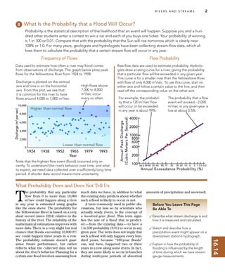 16.14
R I V E R S A N D S T R E A M S 2
Before You Leave This Page
Be Able To
✓Describe what stream discharge is and
how it is measured and calculated.
✓Sketch and describe how a
precipitation event might appear on a
downstream station’s hydrograph.
✓Explain in how the probability of
ﬂooding is inﬂuenced by the length
of time during which we have stream-
gauge measurements.
What Is the Probability that a Flood Will Occur?
Probability is the statistical description of the likelihood that an event will happen. Suppose you and a hun-
dred other students enter a contest to win a car and each of you buys one ticket. Your probability of winning
is 1 in 100 or 0.01. Compare that with the probability that the Sun will rise tomorrow which is clearly near
100% or 1.0. For many years, geologists and hydrologists have been collecting stream-ﬂow data, which al-
lows them to calculate the probability that a certain stream ﬂow will occur in any year.
Data used to estimate how often a river may ﬂood comes
from observations of discharge. The graph below plots peak
ﬂows for the Yellowstone River from 1924 to 1998.
Frequency of Flows
Raw ﬂow data are used to estimate probability. Hydrolo-
gists draw a rating curve for a river, giving the probability
that a particular ﬂow will be exceeded in any given year.
This curve is for a smaller river than the Yellowstone River,
with ﬂow of only 4,000 m3
/sec. To use this curve, start on
either axis and follow a certain value to the line, and then
read off the corresponding value on the other axis.
Flow Probability
High ﬂows above
7,000 to 8,000
m3
/sec occur
every so often. The probability that a ﬂow
event will exceed ~2,000
m3
/sec in any given year is
low at about 0.5%.
T
he probability that any particular
ﬂow from 0 to more than 10,000
m3
/sec could happen along a river
in any year is estimated using graphs
like the ones above. The probability for
the Yellowstone River is based on a very
short record (since 1924) relative to the
history of the river. The reliability of the
mathematical estimations improves with
more data. There is a very slight but real
chance that ﬂoods exceeding 10,000 ft3
/
sec could happen three years in a row.
The probability estimate doesn’t guar-
antee future performance, but rather
reﬂects what the collected data tell us
about the river’s behavior. Planning for a
certain size ﬂood involves assessing how
much data we have, in addition to what
the existing data predicts about whether
such a ﬂood is likely to occur or not.
A term commonly used in public dis-
cussions, but less so by scientists who
actually study rivers, is the concept of
a hundred-year ﬂood. This term signi-
ﬁes the size of a ﬂood that is predict-
ed—from the existing data—to have a
1 in 100 probability (0.01) to occur in any
given year. The term does not imply that
such a ﬂood will only happen every hun-
dred years, because “100-year ﬂoods”
can, and have, happened two or three
years in a row along some rivers. In fact,
they are more likely to occur in bunches
during multi-year periods of abnormal
amounts of precipitation and snowmelt.
What Probability Does and Does Not Tell Us
Discharge is plotted on the vertical
axis and time is on the horizontal
axis. From this plot, we see that
it is common for this river to have
ﬂows around 4,000 to 7,000 m3
/sec.
Note that the highest ﬂow event (ﬂood) occurred only re-
cently. To understand the river’s behavior over time, and what
to expect, we need data collected over a sufﬁciently long time
period. A shorter data record means more uncertainty.
For example, the probabil-
ity that a 120 m3
/sec ﬂow
will occur or be exceeded
in any year is about 99%.
 