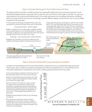 16.16
Upper
Bench Middle
Bench
Bottomland
Upper
Bench
Middle
Bench
Bottom-
land
The Notch
R I V E R S A N D S T R E A M S 2
Step 2: Calculate Discharge for Two Proﬁles Across the River
The diagram below on the left is a proﬁle across the river, showing the widths of the notch and the bottomland. You will
calculate discharges along this main proﬁle, which crosses the river near the front of the model on the right. Your instructor
may provide you with a second proﬁle (farther back in the model), because the river has different dimensions at different
places. This means that the same amount of discharge may reach different heights up and down the river. For your proﬁle(s),
complete the following steps:
Step 3: Evaluate Flooding Risk Using Exceedance Probability
To determine the probability that each area will be ﬂooded, compare both of your calculated discharges against the
following plot, which is called an exceedance probability plot. Follow the steps below and, in the worksheet, list the
estimated probabilities for overﬁlling the notch and for overﬁlling the bottomland for the main proﬁle.
1. To calculate the discharge needed to ﬁll the notch, ﬁrst
calculate the cross-sectional area of the notch in the proﬁle:
Cross-sectional Area = Width x Depth
2. Next, calculate how much discharge is needed to ﬁll the
notch and spill water out onto the bottomland. To calculate
discharge, multiply the cross-sectional area of the notch by the
average velocity of the river, which is 0.7 m/sec:
Discharge = Cross-sectional Area x Stream Velocity
3. Repeat the calculations, but this time determine the
additional discharge needed to ﬂood the bottomland to a
height where ﬂoodwater would begin to spill onto the middle
bench. The river ﬂows faster when there is more water, so use
an average water velocity of 2.0 m/sec. Enter your calculated
discharges in the table on the worksheet or on a sheet of paper.
You should have two discharge calculations, one to ﬁll and
overtop the notch, and another that ﬁlls up the notch and the
bottomland and then begins to spill out onto the middle bench.
1. For each discharge calculation, ﬁnd the position of
that discharge value on the vertical axis of the plot.
2. Draw a horizontal line from that value to the right
until you intersect the probability line (which slopes
from lower left to upper right).
3. From the point of intersection, draw a vertical
line down to the horizontal axis of the plot and
read off the corresponding chance of exceedance
(probability of ﬂooding) on the horizontal axis. The
chance of exceedance indicates the probability of
that amount of discharge being exceeded in any
given year.
4. Repeat this procedure for both of your discharge
calculations.
5. Consider the implications of each of these
probabilities for your choice of site for cropland
and the new house. Use this information to choose
ﬁnal sites for cropland and a house and explain your
reasons on the worksheet.
The notch is 5 m high
from its base.
The steep slope between the bottomland
and the middle bench is 3 m high.
This is the location of
the second (optional)
proﬁle.
This is the main
proﬁle.
 