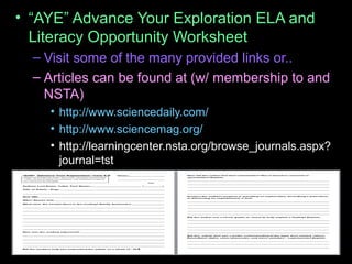 • “AYE” Advance Your Exploration ELA and
Literacy Opportunity Worksheet
– Visit some of the many provided links or..
– Articles can be found at (w/ membership to and
NSTA)
• http://www.sciencedaily.com/
• http://www.sciencemag.org/
• http://learningcenter.nsta.org/browse_journals.aspx?
journal=tst
 