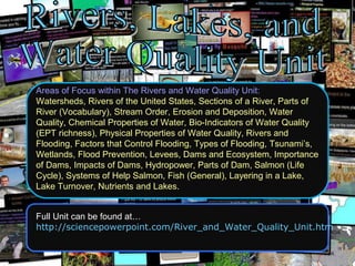 Areas of Focus within The Rivers and Water Quality Unit:
Watersheds, Rivers of the United States, Sections of a River, Parts of
River (Vocabulary), Stream Order, Erosion and Deposition, Water
Quality, Chemical Properties of Water, Bio-Indicators of Water Quality
(EPT richness), Physical Properties of Water Quality, Rivers and
Flooding, Factors that Control Flooding, Types of Flooding, Tsunami’s,
Wetlands, Flood Prevention, Levees, Dams and Ecosystem, Importance
of Dams, Impacts of Dams, Hydropower, Parts of Dam, Salmon (Life
Cycle), Systems of Help Salmon, Fish (General), Layering in a Lake,
Lake Turnover, Nutrients and Lakes.
Full Unit can be found at…
http://sciencepowerpoint.com/River_and_Water_Quality_Unit.htm
 