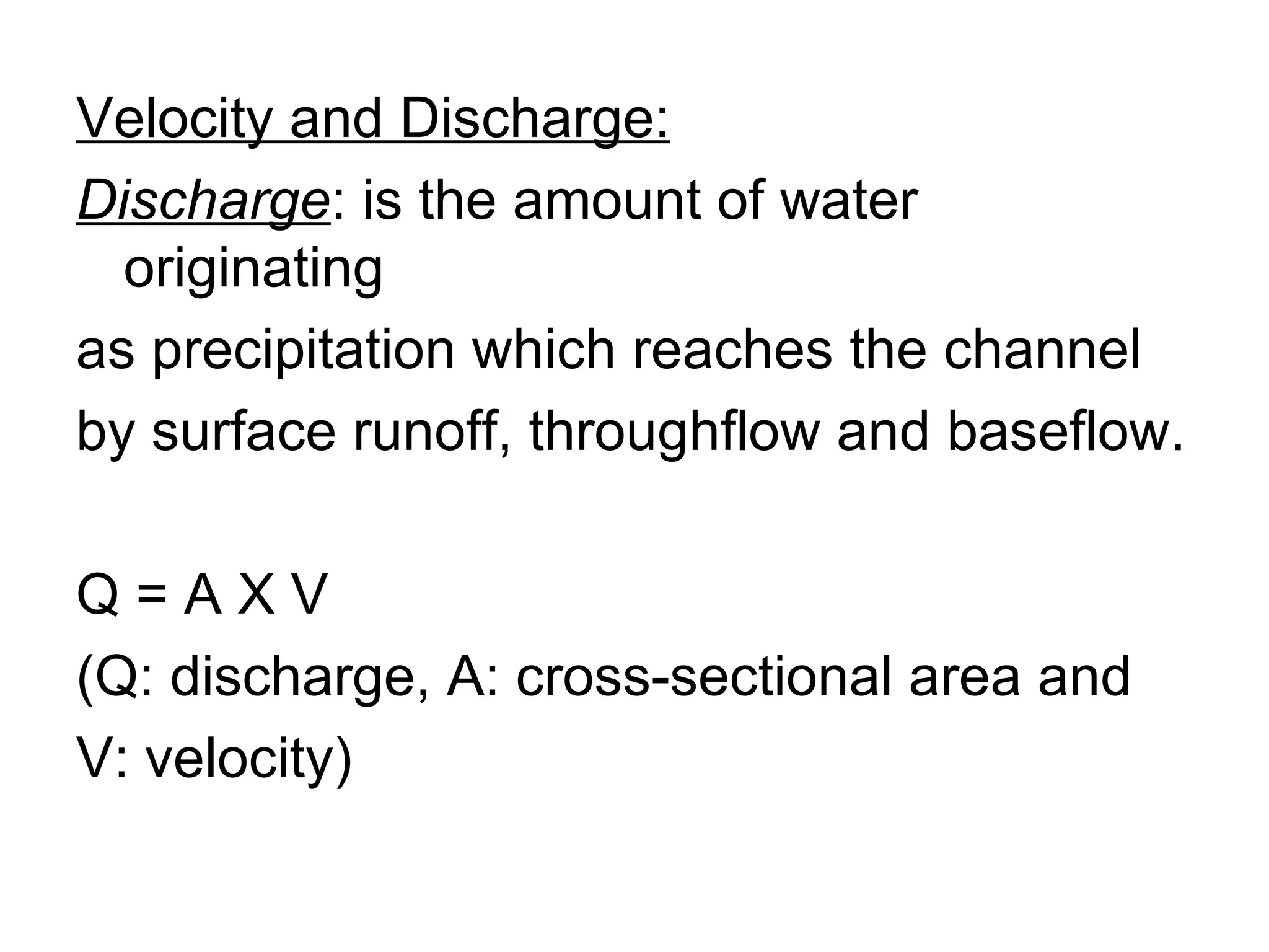Velocity and Discharge: Discharge : is the amount of water originating  as precipitation which reaches the channel  by surface runoff, throughflow and baseflow. Q = A X V  (Q: discharge, A: cross-sectional area and  V: velocity) 