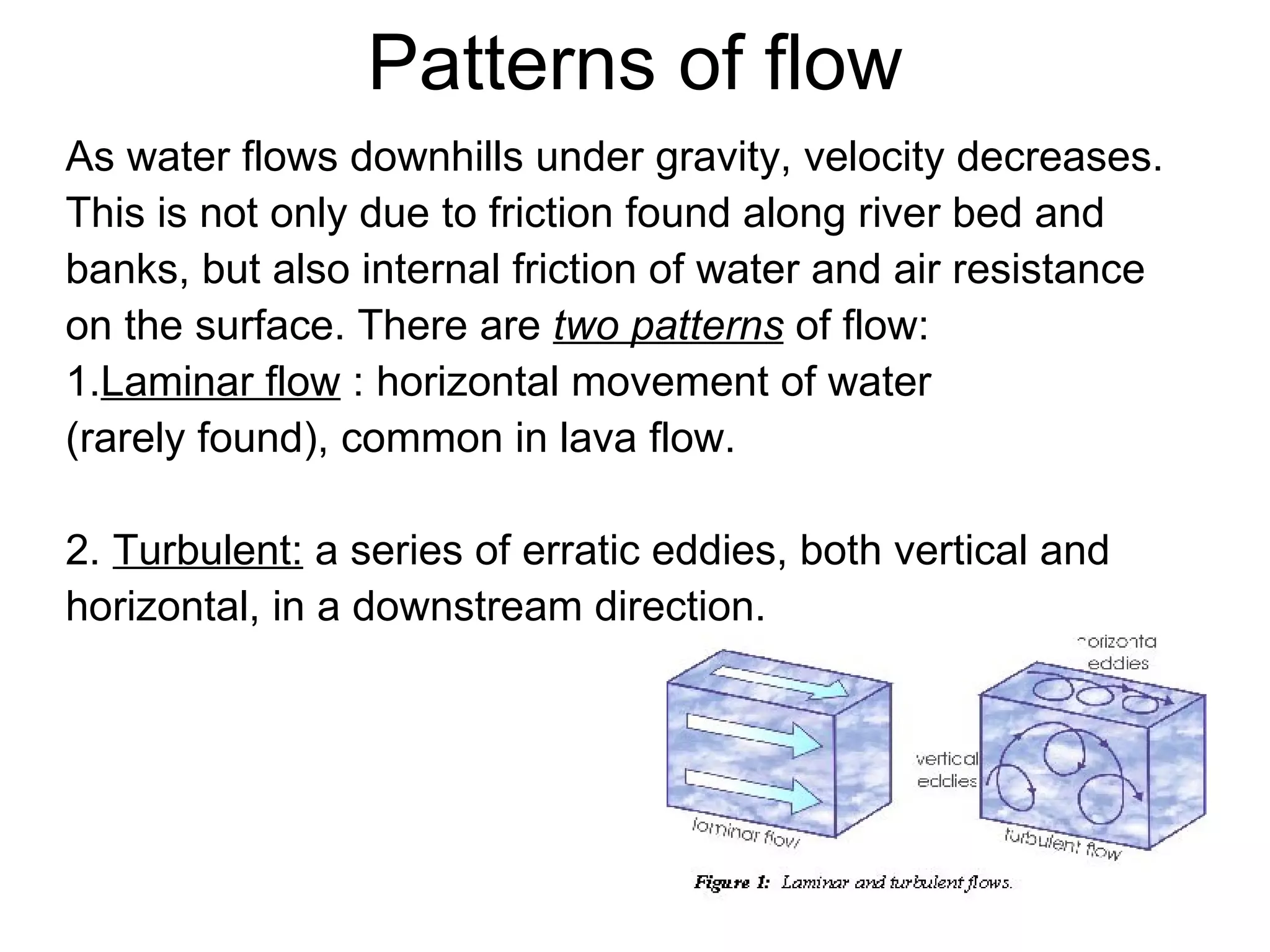 Patterns of flow As water flows downhills under gravity, velocity decreases. This is not only due to friction found along river bed and  banks, but also internal friction of water and air resistance  on the surface. There are  two patterns  of flow: 1. Laminar flow  : horizontal movement of water (rarely found), common in lava flow. 2.  Turbulent:  a series of erratic eddies, both vertical and  horizontal, in a downstream direction. 