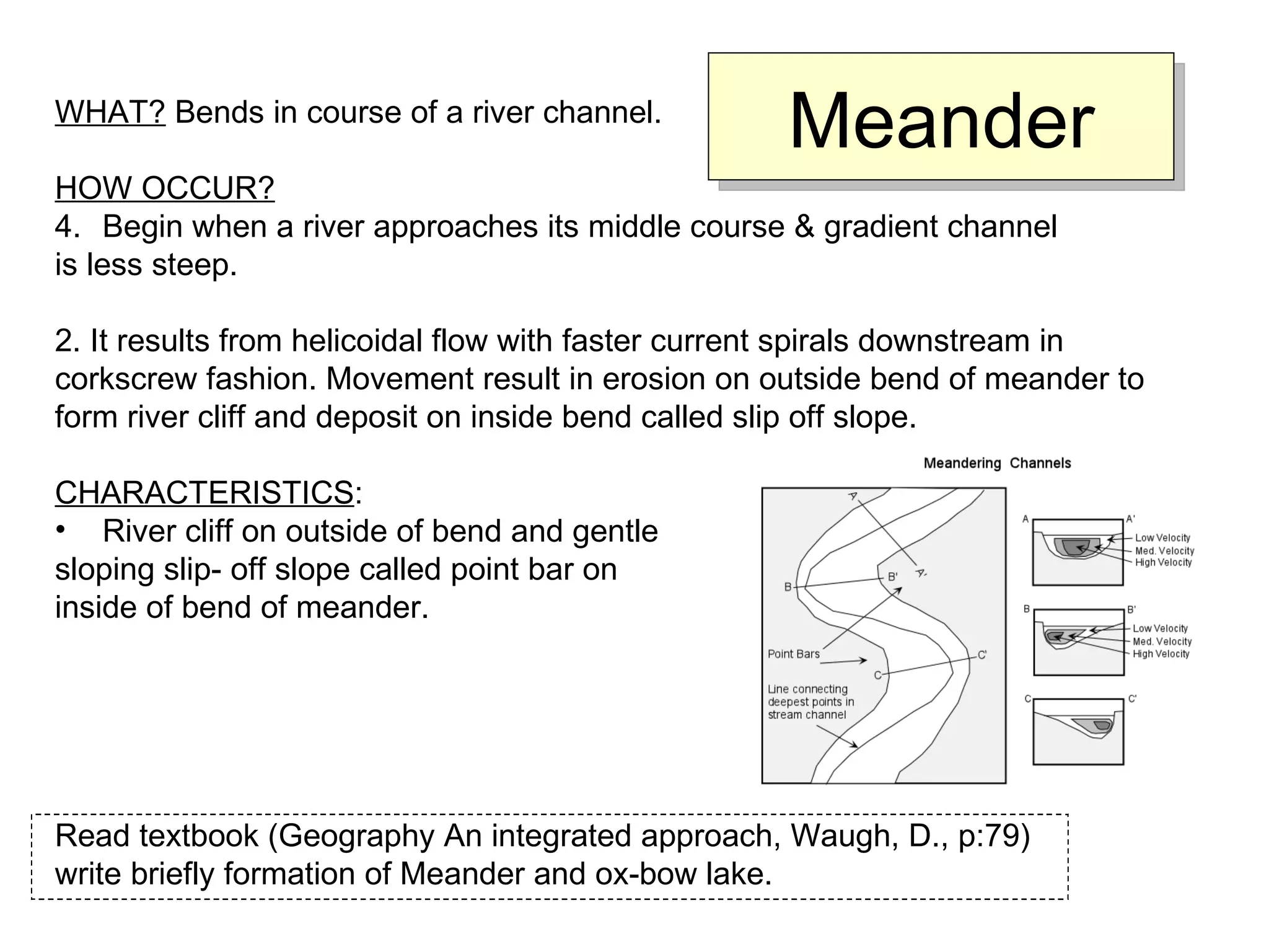 Meander WHAT?  Bends in course of a river channel. HOW OCCUR? Begin when a river approaches its middle course & gradient channel  is less steep. 2. It results from helicoidal flow with faster current spirals downstream in  corkscrew fashion. Movement result in erosion on outside bend of meander to  form river cliff and deposit on inside bend called slip off slope. CHARACTERISTICS : River cliff on outside of bend and gentle  sloping slip- off slope called point bar on  inside of bend of meander. Read textbook (Geography An integrated approach, Waugh, D., p:79) write briefly formation of Meander and ox-bow lake. 